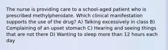 The nurse is providing care to a school-aged patient who is prescribed methylphenidate. Which clinical manifestation supports the use of the drug? A) Talking excessively in class B) Complaining of an upset stomach C) Hearing and seeing things that are not there D) Wanting to sleep more than 12 hours each day