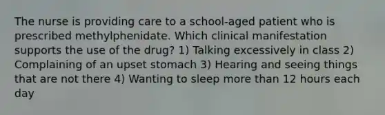 The nurse is providing care to a school-aged patient who is prescribed methylphenidate. Which clinical manifestation supports the use of the drug? 1) Talking excessively in class 2) Complaining of an upset stomach 3) Hearing and seeing things that are not there 4) Wanting to sleep more than 12 hours each day