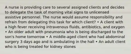 A nurse is providing care to several assigned clients and decides to delegate the task of morning vital signs to unlicensed assistive personnel. The nurse would assume responsibility and refrain from delegating this task for which client? • A client with a high fever receiving intravenous fluids, antibiotics, and oxygen • An older adult with pneumonia who is being discharged to the son's home tomorrow • A middle-aged client who had abdominal surgery 3 days ago and is ambulating in the hall • An adult client who is being treated for kidney stones