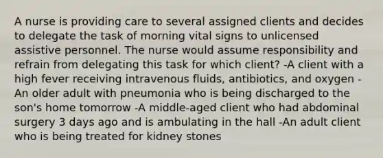 A nurse is providing care to several assigned clients and decides to delegate the task of morning vital signs to unlicensed assistive personnel. The nurse would assume responsibility and refrain from delegating this task for which client? -A client with a high fever receiving intravenous fluids, antibiotics, and oxygen -An older adult with pneumonia who is being discharged to the son's home tomorrow -A middle-aged client who had abdominal surgery 3 days ago and is ambulating in the hall -An adult client who is being treated for kidney stones