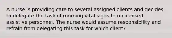 A nurse is providing care to several assigned clients and decides to delegate the task of morning vital signs to unlicensed assistive personnel. The nurse would assume responsibility and refrain from delegating this task for which client?