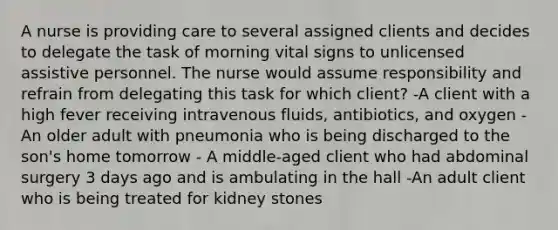 A nurse is providing care to several assigned clients and decides to delegate the task of morning vital signs to unlicensed assistive personnel. The nurse would assume responsibility and refrain from delegating this task for which client? -A client with a high fever receiving intravenous fluids, antibiotics, and oxygen -An older adult with pneumonia who is being discharged to the son's home tomorrow - A middle-aged client who had abdominal surgery 3 days ago and is ambulating in the hall -An adult client who is being treated for kidney stones