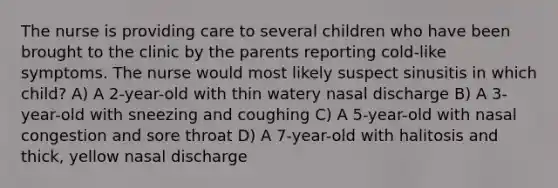 The nurse is providing care to several children who have been brought to the clinic by the parents reporting cold-like symptoms. The nurse would most likely suspect sinusitis in which child? A) A 2-year-old with thin watery nasal discharge B) A 3-year-old with sneezing and coughing C) A 5-year-old with nasal congestion and sore throat D) A 7-year-old with halitosis and thick, yellow nasal discharge