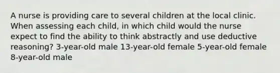 A nurse is providing care to several children at the local clinic. When assessing each child, in which child would the nurse expect to find the ability to think abstractly and use deductive reasoning? 3-year-old male 13-year-old female 5-year-old female 8-year-old male