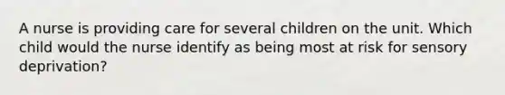 A nurse is providing care for several children on the unit. Which child would the nurse identify as being most at risk for sensory deprivation?