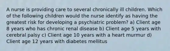 A nurse is providing care to several chronically ill children. Which of the following children would the nurse identify as having the greatest risk for developing a psychiatric problem? a) Client age 8 years who has chronic renal disease b) Client age 5 years with cerebral palsy c) Client age 10 years with a heart murmur d) Client age 12 years with diabetes mellitus