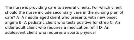 The nurse is providing care to several clients. For which client should the nurse include secondary care in the nursing plan of care? A- A middle-aged client who presents with new-onset angina B- A pediatric client who tests positive for strep C- An older adult client who requires a medication refill D- An adolescent client who requires a sports physical