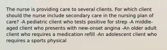 The nurse is providing care to several clients. For which client should the nurse include secondary care in the nursing plan of care? -A pediatric client who tests positive for strep -A middle-aged client who presents with new-onset angina -An older adult client who requires a medication refill -An adolescent client who requires a sports physical