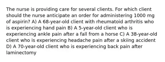 The nurse is providing care for several clients. For which client should the nurse anticipate an order for administering 1000 mg of aspirin? A) A 68-year-old client with rheumatoid arthritis who is experiencing hand pain B) A 5-year-old client who is experiencing ankle pain after a fall from a horse C) A 38-year-old client who is experiencing headache pain after a skiing accident D) A 70-year-old client who is experiencing back pain after laminectomy