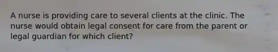 A nurse is providing care to several clients at the clinic. The nurse would obtain legal consent for care from the parent or legal guardian for which client?