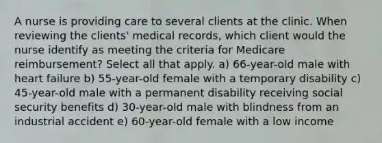 A nurse is providing care to several clients at the clinic. When reviewing the clients' medical records, which client would the nurse identify as meeting the criteria for Medicare reimbursement? Select all that apply. a) 66-year-old male with heart failure b) 55-year-old female with a temporary disability c) 45-year-old male with a permanent disability receiving social security benefits d) 30-year-old male with blindness from an industrial accident e) 60-year-old female with a low income