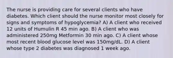 The nurse is providing care for several clients who have diabetes. Which client should the nurse monitor most closely for signs and symptoms of hypoglycemia? A) A client who received 12 units of Humulin R 45 min ago. B) A client who was administered 250mg Metformin 30 min ago. C) A client whose most recent blood glucose level was 150mg/dL. D) A client whose type 2 diabetes was diagnosed 1 week ago.