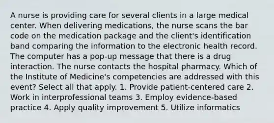 A nurse is providing care for several clients in a large medical center. When delivering medications, the nurse scans the bar code on the medication package and the client's identification band comparing the information to the electronic health record. The computer has a pop-up message that there is a drug interaction. The nurse contacts the hospital pharmacy. Which of the Institute of Medicine's competencies are addressed with this event? Select all that apply. 1. Provide patient-centered care 2. Work in interprofessional teams 3. Employ evidence-based practice 4. Apply quality improvement 5. Utilize informatics