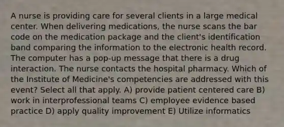 A nurse is providing care for several clients in a large medical center. When delivering medications, the nurse scans the bar code on the medication package and the client's identification band comparing the information to the electronic health record. The computer has a pop-up message that there is a drug interaction. The nurse contacts the hospital pharmacy. Which of the Institute of Medicine's competencies are addressed with this event? Select all that apply. A) provide patient centered care B) work in interprofessional teams C) employee evidence based practice D) apply quality improvement E) Utilize informatics