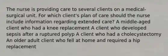 The nurse is providing care to several clients on a medical-surgical unit. For which client's plan of care should the nurse include information regarding extended care? A middle-aged client who had a knee replacement A client who developed sepsis after a ruptured polyp A client who had a cholecystectomy An older adult client who fell at home and required a hip replacement