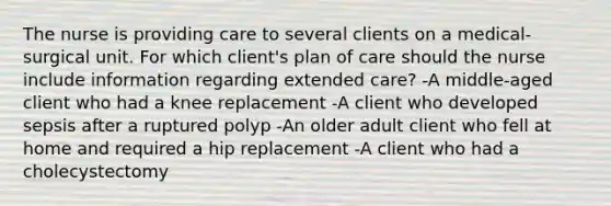 The nurse is providing care to several clients on a medical-surgical unit. For which client's plan of care should the nurse include information regarding extended care? -A middle-aged client who had a knee replacement -A client who developed sepsis after a ruptured polyp -An older adult client who fell at home and required a hip replacement -A client who had a cholecystectomy