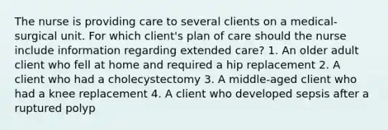 The nurse is providing care to several clients on a medical-surgical unit. For which client's plan of care should the nurse include information regarding extended care? 1. An older adult client who fell at home and required a hip replacement 2. A client who had a cholecystectomy 3. A middle-aged client who had a knee replacement 4. A client who developed sepsis after a ruptured polyp