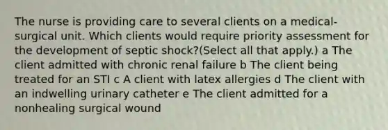 The nurse is providing care to several clients on a​ medical-surgical unit. Which clients would require priority assessment for the development of septic​ shock?(Select all that​ apply.) a The client admitted with chronic renal failure b The client being treated for an STI c A client with latex allergies d The client with an indwelling urinary catheter e The client admitted for a nonhealing surgical wound