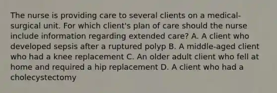 The nurse is providing care to several clients on a medical-surgical unit. For which client's plan of care should the nurse include information regarding extended care? A. A client who developed sepsis after a ruptured polyp B. A middle-aged client who had a knee replacement C. An older adult client who fell at home and required a hip replacement D. A client who had a cholecystectomy