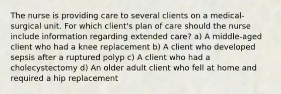 The nurse is providing care to several clients on a medical-surgical unit. For which client's plan of care should the nurse include information regarding extended care? a) A middle-aged client who had a knee replacement b) A client who developed sepsis after a ruptured polyp c) A client who had a cholecystectomy d) An older adult client who fell at home and required a hip replacement