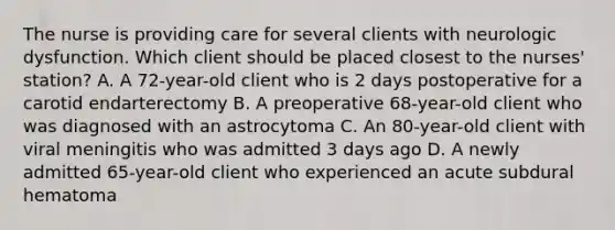 The nurse is providing care for several clients with neurologic dysfunction. Which client should be placed closest to the​ nurses' station? A. A​ 72-year-old client who is 2 days postoperative for a carotid endarterectomy B. A preoperative​ 68-year-old client who was diagnosed with an astrocytoma C. An​ 80-year-old client with viral meningitis who was admitted 3 days ago D. A newly admitted​ 65-year-old client who experienced an acute subdural hematoma