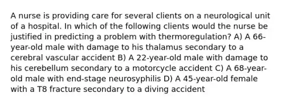 A nurse is providing care for several clients on a neurological unit of a hospital. In which of the following clients would the nurse be justified in predicting a problem with thermoregulation? A) A 66-year-old male with damage to his thalamus secondary to a cerebral vascular accident B) A 22-year-old male with damage to his cerebellum secondary to a motorcycle accident C) A 68-year-old male with end-stage neurosyphilis D) A 45-year-old female with a T8 fracture secondary to a diving accident