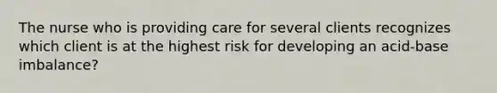 The nurse who is providing care for several clients recognizes which client is at the highest risk for developing an acid-base imbalance?