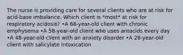 The nurse is providing care for several clients who are at risk for acid-base imbalance. Which client is *most* at risk for respiratory acidosis? •A 68-year-old client with chronic emphysema •A 58-year-old client who uses antacids every day •A 48-year-old client with an anxiety disorder •A 28-year-old client with salicylate intoxication