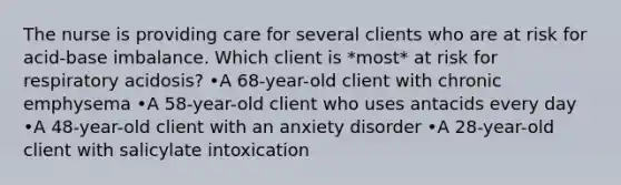 The nurse is providing care for several clients who are at risk for acid-base imbalance. Which client is *most* at risk for respiratory acidosis? •A 68-year-old client with chronic emphysema •A 58-year-old client who uses antacids every day •A 48-year-old client with an anxiety disorder •A 28-year-old client with salicylate intoxication