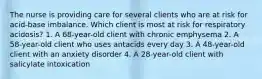 The nurse is providing care for several clients who are at risk for acid-base imbalance. Which client is most at risk for respiratory acidosis? 1. A 68-year-old client with chronic emphysema 2. A 58-year-old client who uses antacids every day 3. A 48-year-old client with an anxiety disorder 4. A 28-year-old client with salicylate intoxication