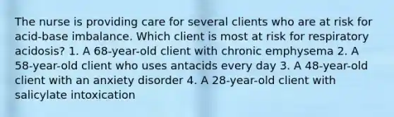 The nurse is providing care for several clients who are at risk for acid-base imbalance. Which client is most at risk for respiratory acidosis? 1. A 68-year-old client with chronic emphysema 2. A 58-year-old client who uses antacids every day 3. A 48-year-old client with an anxiety disorder 4. A 28-year-old client with salicylate intoxication