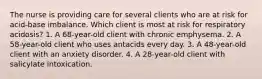 The nurse is providing care for several clients who are at risk for acid-base imbalance. Which client is most at risk for respiratory acidosis? 1. A 68-year-old client with chronic emphysema. 2. A 58-year-old client who uses antacids every day. 3. A 48-year-old client with an anxiety disorder. 4. A 28-year-old client with salicylate intoxication.