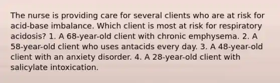 The nurse is providing care for several clients who are at risk for acid-base imbalance. Which client is most at risk for respiratory acidosis? 1. A 68-year-old client with chronic emphysema. 2. A 58-year-old client who uses antacids every day. 3. A 48-year-old client with an anxiety disorder. 4. A 28-year-old client with salicylate intoxication.