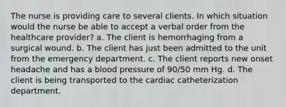 The nurse is providing care to several clients. In which situation would the nurse be able to accept a verbal order from the healthcare provider? a. The client is hemorrhaging from a surgical wound. b. The client has just been admitted to the unit from the emergency department. c. The client reports new onset headache and has a blood pressure of 90/50 mm Hg. d. The client is being transported to the cardiac catheterization department.