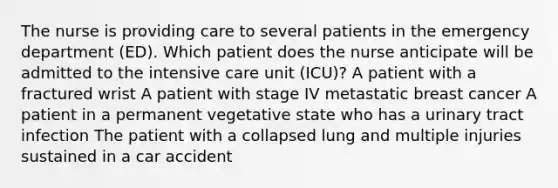 The nurse is providing care to several patients in the emergency department (ED). Which patient does the nurse anticipate will be admitted to the intensive care unit (ICU)? A patient with a fractured wrist A patient with stage IV metastatic breast cancer A patient in a permanent vegetative state who has a urinary tract infection The patient with a collapsed lung and multiple injuries sustained in a car accident