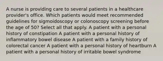 A nurse is providing care to several patients in a healthcare provider's office. Which patients would meet recommended guidelines for sigmoidoscopy or colonoscopy screening before the age of 50? Select all that apply. A patient with a personal history of constipation A patient with a personal history of inflammatory bowel disease A patient with a family history of colorectal cancer A patient with a personal history of heartburn A patient with a personal history of irritable bowel syndrome