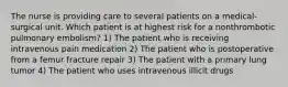 The nurse is providing care to several patients on a medical-surgical unit. Which patient is at highest risk for a nonthrombotic pulmonary embolism? 1) The patient who is receiving intravenous pain medication 2) The patient who is postoperative from a femur fracture repair 3) The patient with a primary lung tumor 4) The patient who uses intravenous illicit drugs