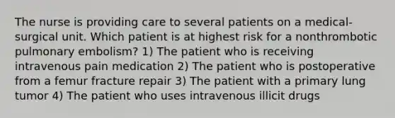 The nurse is providing care to several patients on a medical-surgical unit. Which patient is at highest risk for a nonthrombotic pulmonary embolism? 1) The patient who is receiving intravenous pain medication 2) The patient who is postoperative from a femur fracture repair 3) The patient with a primary lung tumor 4) The patient who uses intravenous illicit drugs