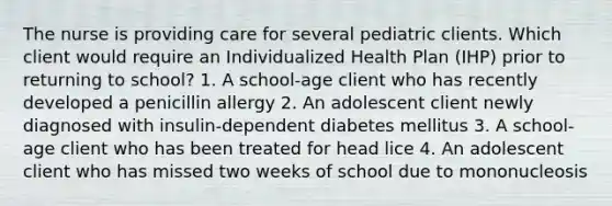 The nurse is providing care for several pediatric clients. Which client would require an Individualized Health Plan (IHP) prior to returning to school? 1. A school-age client who has recently developed a penicillin allergy 2. An adolescent client newly diagnosed with insulin-dependent diabetes mellitus 3. A school-age client who has been treated for head lice 4. An adolescent client who has missed two weeks of school due to mononucleosis