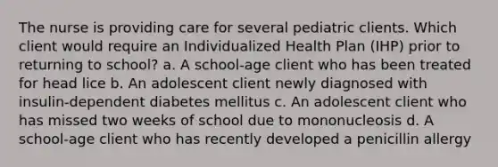 The nurse is providing care for several pediatric clients. Which client would require an Individualized Health Plan (IHP) prior to returning to school? a. A school-age client who has been treated for head lice b. An adolescent client newly diagnosed with insulin-dependent diabetes mellitus c. An adolescent client who has missed two weeks of school due to mononucleosis d. A school-age client who has recently developed a penicillin allergy