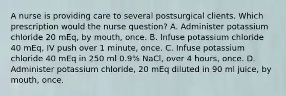 A nurse is providing care to several postsurgical clients. Which prescription would the nurse question? A. Administer potassium chloride 20 mEq, by mouth, once. B. Infuse potassium chloride 40 mEq, IV push over 1 minute, once. C. Infuse potassium chloride 40 mEq in 250 ml 0.9% NaCl, over 4 hours, once. D. Administer potassium chloride, 20 mEq diluted in 90 ml juice, by mouth, once.