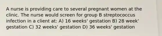 A nurse is providing care to several pregnant women at the clinic. The nurse would screen for group B streptococcus infection in a client at: A) 16 weeks' gestation B) 28 week' gestation C) 32 weeks' gestation D) 36 weeks' gestation