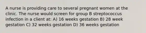 A nurse is providing care to several pregnant women at the clinic. The nurse would screen for group B streptococcus infection in a client at: A) 16 weeks gestation B) 28 week gestation C) 32 weeks gestation D) 36 weeks gestation