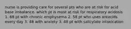 nurse is providing care for several pts who are at risk for acid base imbalance. which pt is most at risk for respiratory acidosis 1. 68 pt with chronic emphysema 2. 58 pt who uses antacids every day 3. 48 with anxiety 3. 48 pt with salicylate intoxication