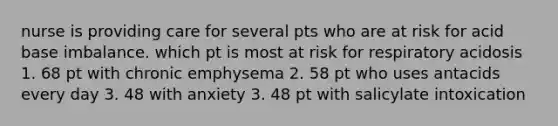 nurse is providing care for several pts who are at risk for acid base imbalance. which pt is most at risk for respiratory acidosis 1. 68 pt with chronic emphysema 2. 58 pt who uses antacids every day 3. 48 with anxiety 3. 48 pt with salicylate intoxication