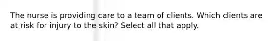 The nurse is providing care to a team of clients. Which clients are at risk for injury to the skin? Select all that apply.