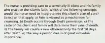 The nurse is providing care to a terminally ill client and his family who practice the Islamic faith. Which of the following concepts would the nurse need to integrate into this client's plan of care? Select all that apply. a) Pain is viewed as a mechanism for cleansing. b) Death occurs through God's permission. c) The caste of the client and family will determine their view of death. d) The family will create a new ethereal body the first 10 days after death. e) The way a person dies is of great individual importance.