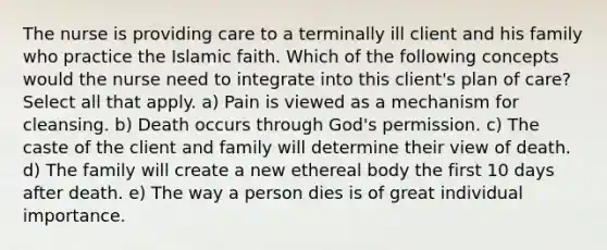 The nurse is providing care to a terminally ill client and his family who practice the Islamic faith. Which of the following concepts would the nurse need to integrate into this client's plan of care? Select all that apply. a) Pain is viewed as a mechanism for cleansing. b) Death occurs through God's permission. c) The caste of the client and family will determine their view of death. d) The family will create a new ethereal body the first 10 days after death. e) The way a person dies is of great individual importance.