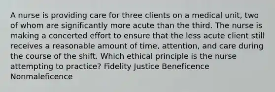 A nurse is providing care for three clients on a medical unit, two of whom are significantly more acute than the third. The nurse is making a concerted effort to ensure that the less acute client still receives a reasonable amount of time, attention, and care during the course of the shift. Which ethical principle is the nurse attempting to practice? Fidelity Justice Beneficence Nonmaleficence