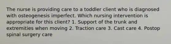 The nurse is providing care to a toddler client who is diagnosed with osteogenesis imperfect. Which nursing intervention is appropriate for this client? 1. Support of the trunk and extremities when moving 2. Traction care 3. Cast care 4. Postop spinal surgery care